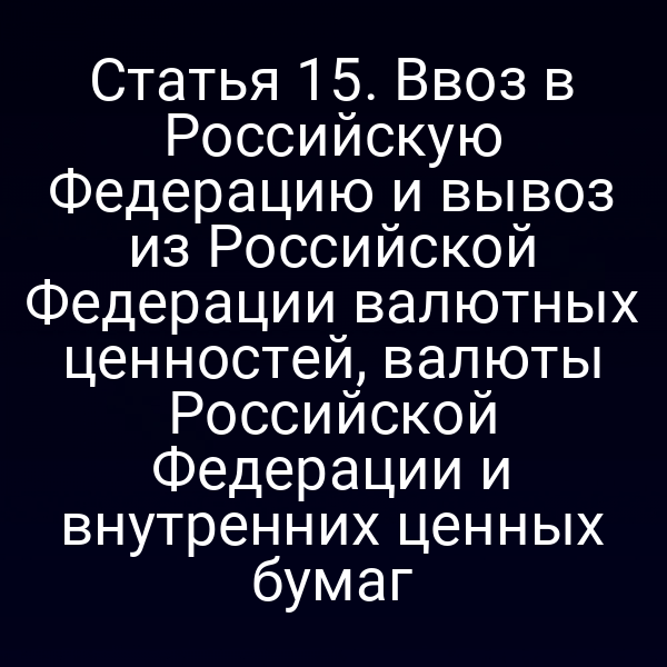Статья 15. Ввоз в Российскую Федерацию и вывоз из Российской Федерации валютных ценностей, валюты Российской Федерации и внутренних ценных бумаг