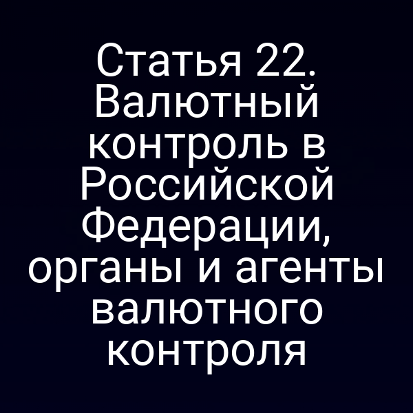 Статья 22. Валютный контроль в Российской Федерации, органы и агенты валютного контроля