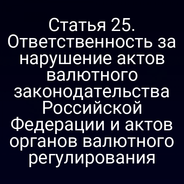 Статья 25. Ответственность за нарушение актов валютного законодательства Российской Федерации и актов органов валютного регулирования