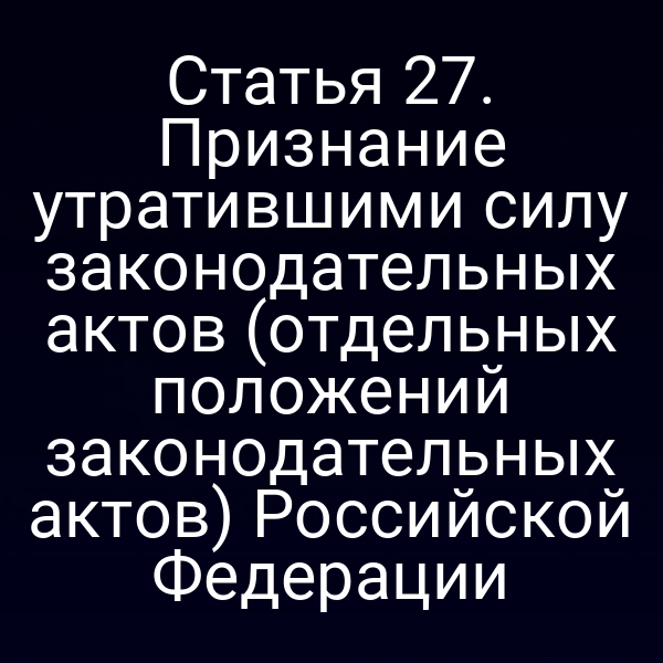 Статья 27. Признание утратившими силу законодательных актов (отдельных положений законодательных актов) Российской Федерации