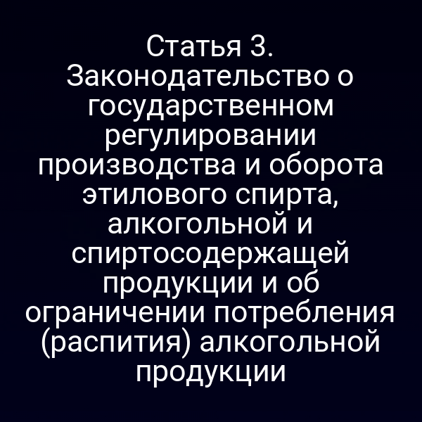 Статья 3. Законодательство о государственном регулировании производства и оборота этилового спирта, алкогольной и спиртосодержащей продукции и об ограничении потребления (распития) алкогольной продукции