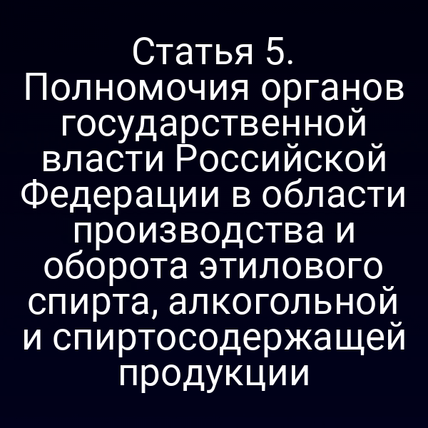 Статья 5. Полномочия органов государственной власти Российской Федерации в области производства и оборота этилового спирта, алкогольной и спиртосодержащей продукции