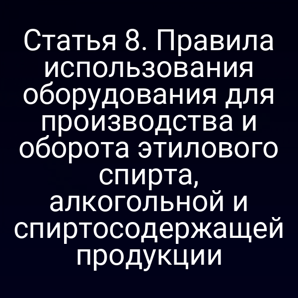 Статья 8. Правила использования оборудования для производства и оборота этилового спирта, алкогольной и спиртосодержащей продукции