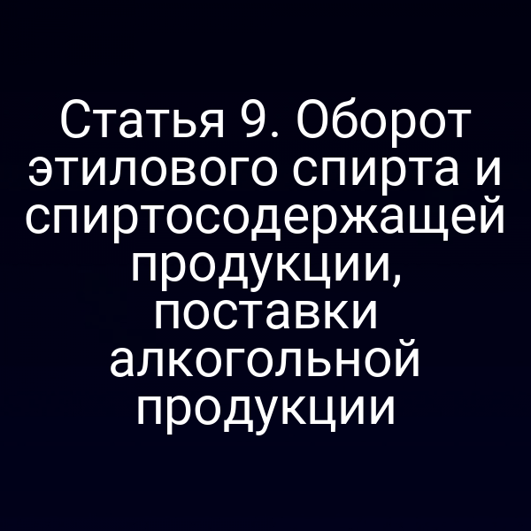 Статья 9. Оборот этилового спирта и спиртосодержащей продукции, поставки алкогольной продукции