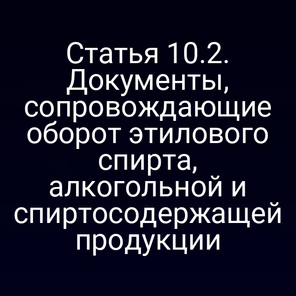 Статья 10.2. Документы, сопровождающие оборот этилового спирта, алкогольной и спиртосодержащей продукции