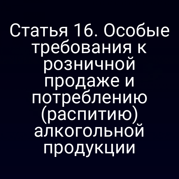 Статья 16. Особые требования к розничной продаже и потреблению (распитию) алкогольной продукции