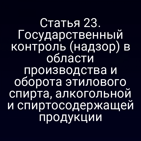 Статья 23. Государственный контроль (надзор) в области производства и оборота этилового спирта, алкогольной и спиртосодержащей продукции