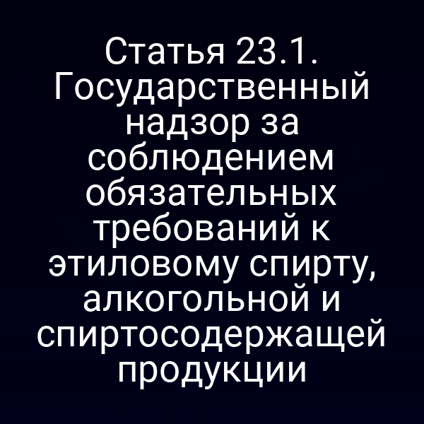 Статья 23.1. Государственный надзор за соблюдением обязательных требований к этиловому спирту, алкогольной и спиртосодержащей продукции