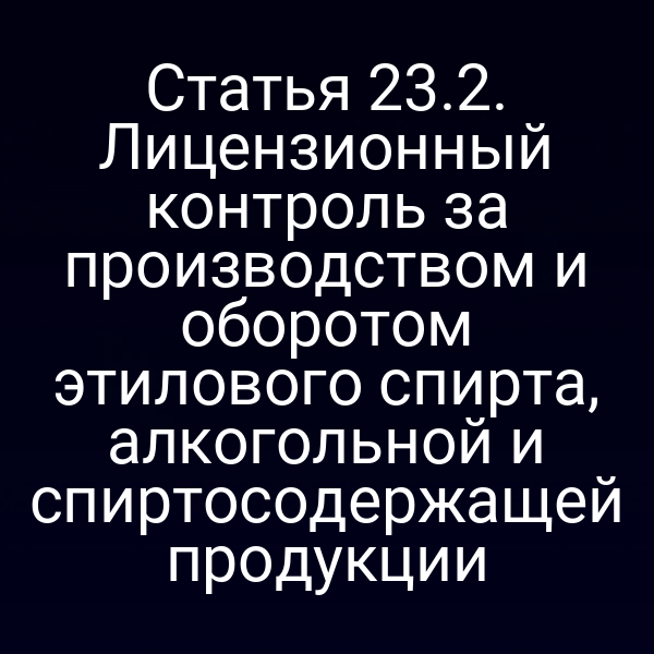 Статья 23.2. Лицензионный контроль за производством и оборотом этилового спирта, алкогольной и спиртосодержащей продукции