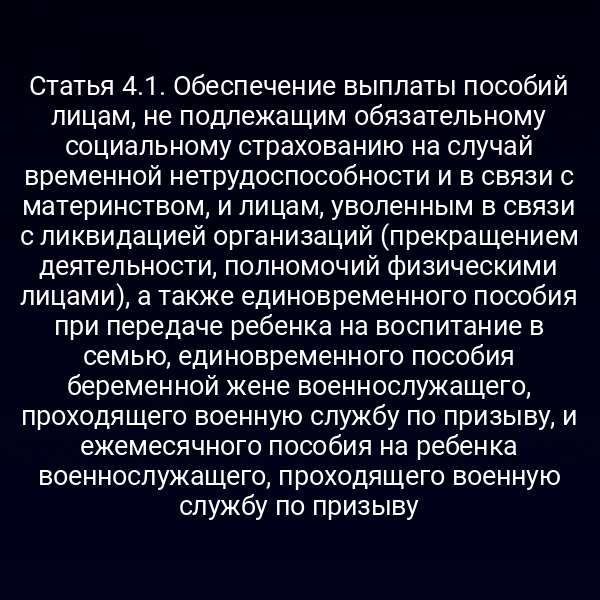 Статья 4.1. Обеспечение выплаты пособий лицам, не подлежащим обязательному социальному страхованию на случай временной нетрудоспособности и в связи с материнством, и лицам, уволенным в связи с ликвидацией организаций (прекращением деятельности, полномочий физическими лицами), а также единовременного пособия при передаче ребенка на воспитание в семью, единовременного пособия беременной жене военнослужащего, проходящего военную службу по призыву, и ежемесячного пособия на ребенка военнослужащего, проходящего военную службу по призыву