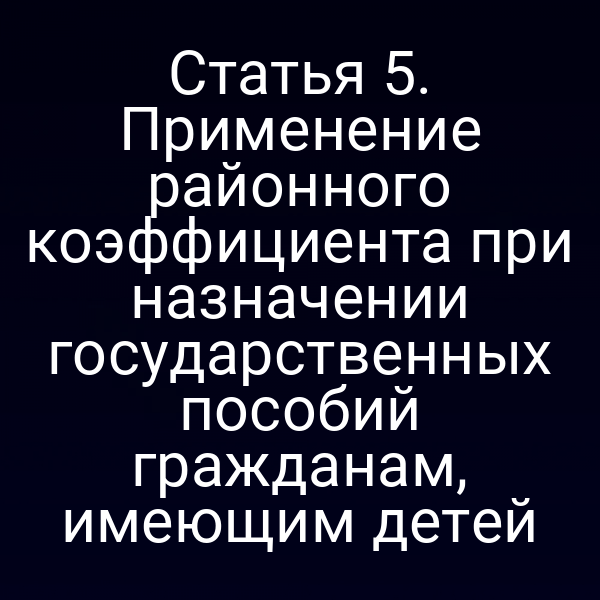 Статья 5. Применение районного коэффициента при назначении государственных пособий гражданам, имеющим детей