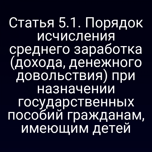 Статья 5.1. Порядок исчисления среднего заработка (дохода, денежного довольствия) при назначении государственных пособий гражданам, имеющим детей