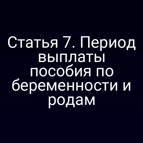 Статья 7. Период выплаты пособия по беременности и родам