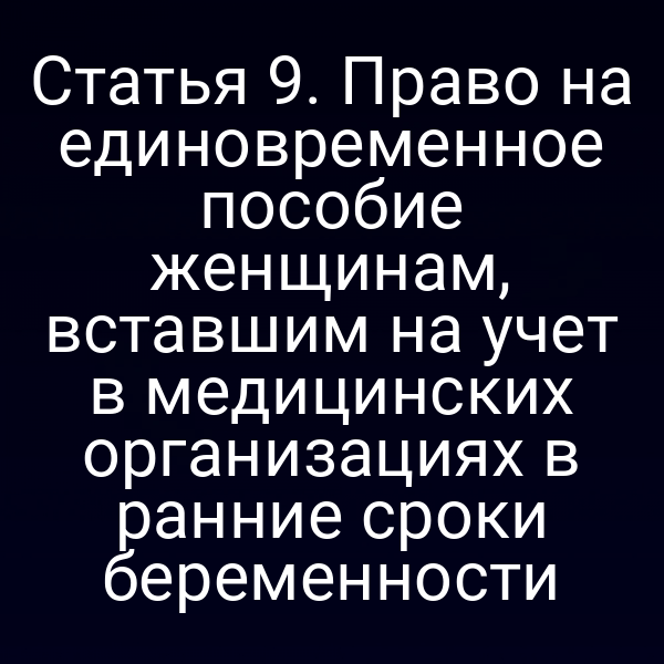 Статья 9. Право на единовременное пособие женщинам, вставшим на учет в медицинских организациях в ранние сроки беременности