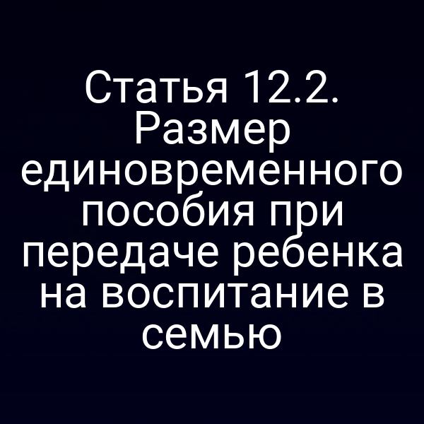 Статья 12.2. Размер единовременного пособия при передаче ребенка на воспитание в семью