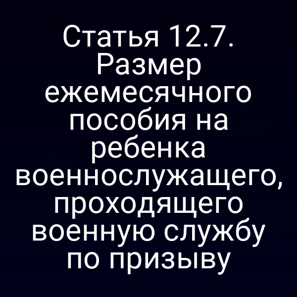 Статья 12.7. Размер ежемесячного пособия на ребенка военнослужащего, проходящего военную службу по призыву