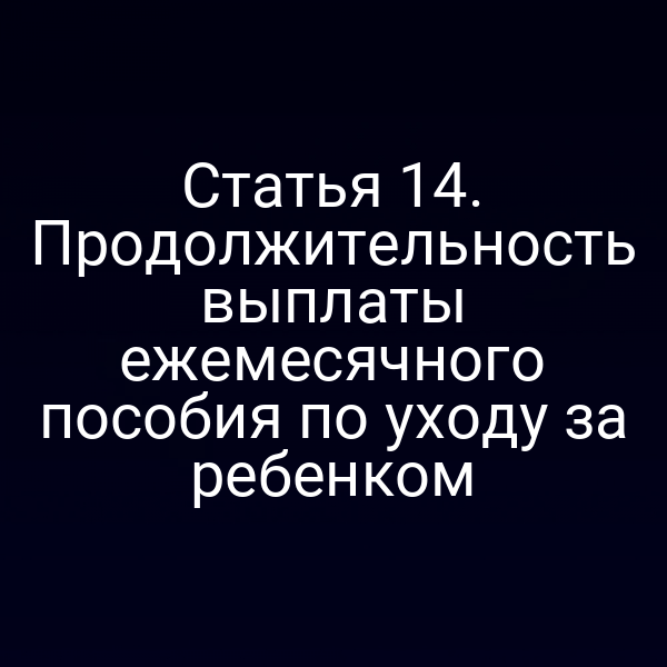 Статья 14. Продолжительность выплаты ежемесячного пособия по уходу за ребенком