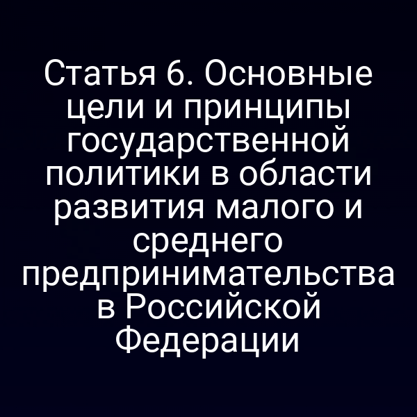 Статья 6. Основные цели и принципы государственной политики в области развития малого и среднего предпринимательства в Российской Федерации