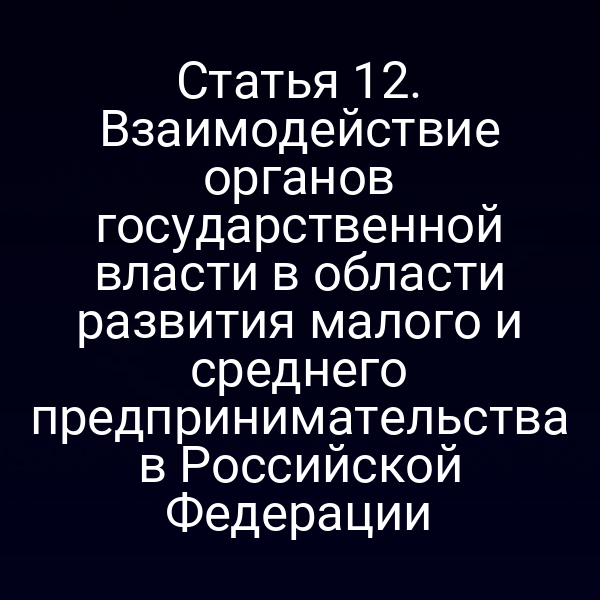 Статья 12. Взаимодействие органов государственной власти в области развития малого и среднего предпринимательства в Российской Федерации