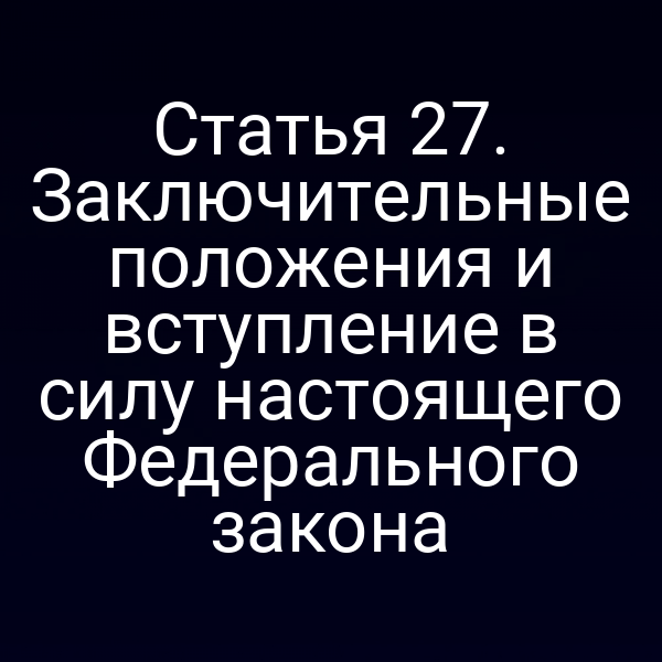 Статья 27. Заключительные положения и вступление в силу настоящего Федерального закона