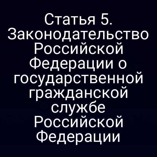 Статья 5. Законодательство Российской Федерации о государственной гражданской службе Российской Федерации