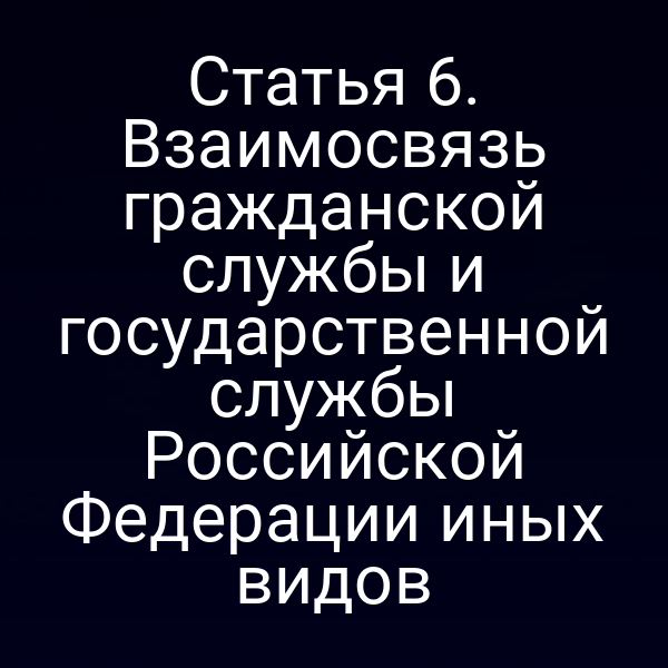 Статья 6. Взаимосвязь гражданской службы и государственной службы Российской Федерации иных видов
