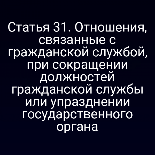Статья 31. Отношения, связанные с гражданской службой, при сокращении должностей гражданской службы или упразднении государственного органа