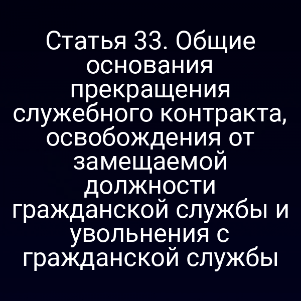 Статья 33. Общие основания прекращения служебного контракта, освобождения от замещаемой должности гражданской службы и увольнения с гражданской службы