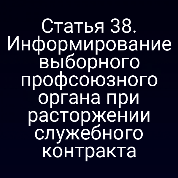 Статья 38. Информирование выборного профсоюзного органа при расторжении служебного контракта