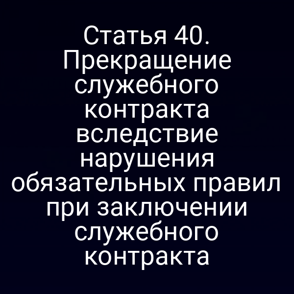 Статья 40. Прекращение служебного контракта вследствие нарушения обязательных правил при заключении служебного контракта
