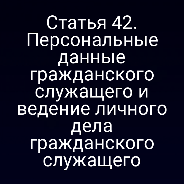 Статья 42. Персональные данные гражданского служащего и ведение личного дела гражданского служащего
