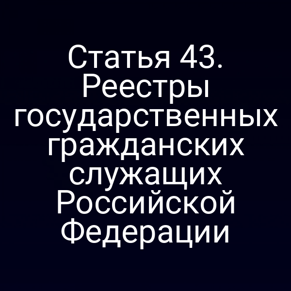 Статья 43. Реестры государственных гражданских служащих Российской Федерации