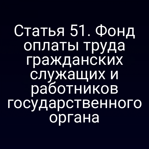 Статья 51. Фонд оплаты труда гражданских служащих и работников государственного органа