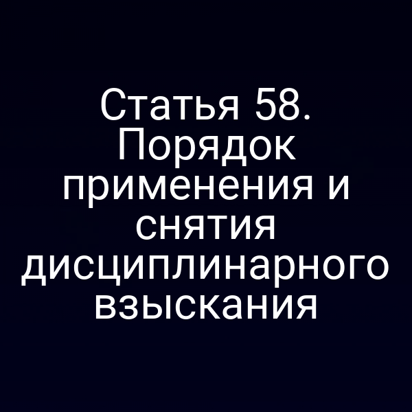 Статья 58. Порядок применения и снятия дисциплинарного взыскания