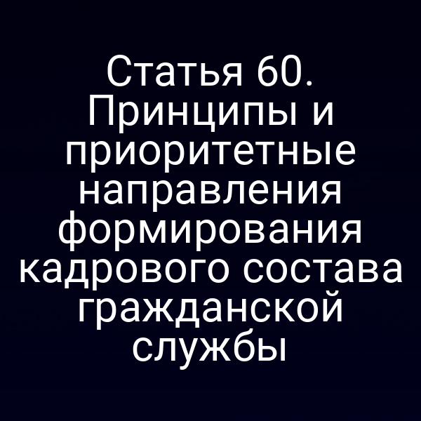 Статья 60. Принципы и приоритетные направления формирования кадрового состава гражданской службы