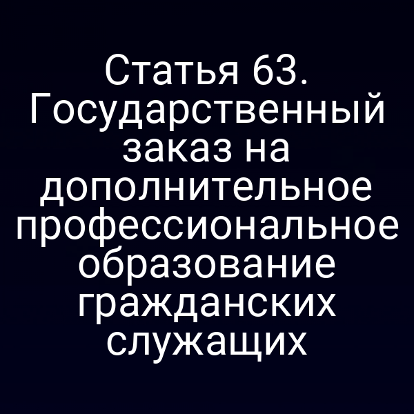 Статья 63. Государственный заказ на дополнительное профессиональное образование гражданских служащих