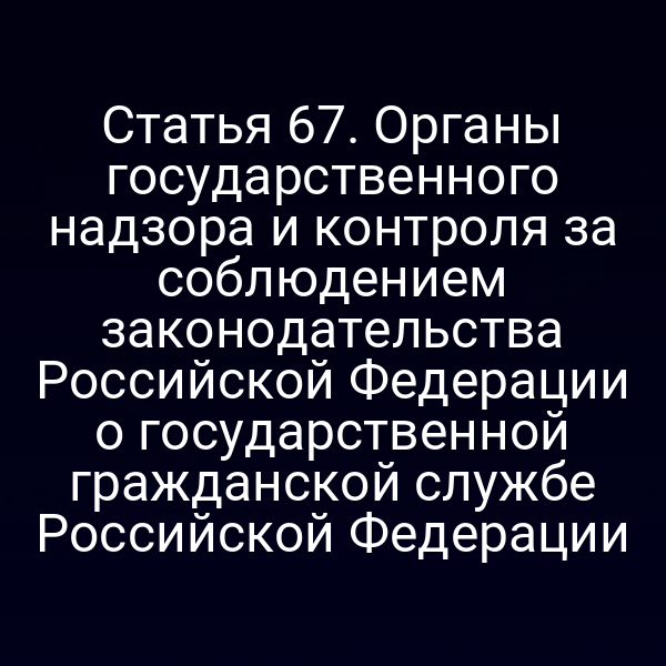 Статья 67. Органы государственного надзора и контроля за соблюдением законодательства Российской Федерации о государственной гражданской службе Российской Федерации