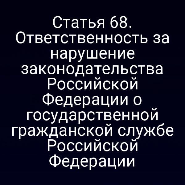 Статья 68. Ответственность за нарушение законодательства Российской Федерации о государственной гражданской службе Российской Федерации
