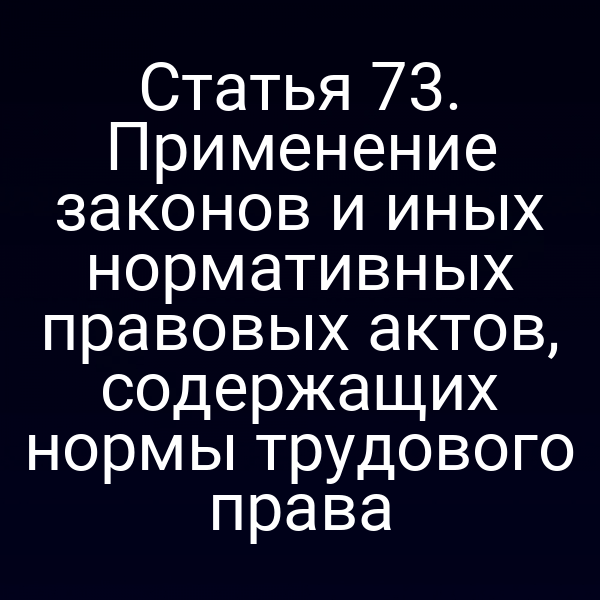 Статья 73. Применение законов и иных нормативных правовых актов, содержащих нормы трудового права