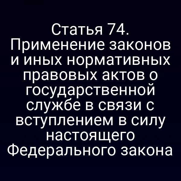 Статья 74. Применение законов и иных нормативных правовых актов о государственной службе в связи с вступлением в силу настоящего Федерального закона