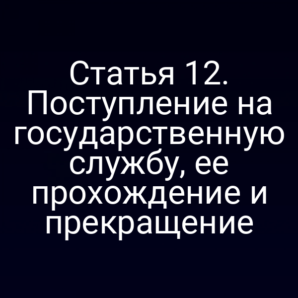 Статья 12. Поступление на государственную службу, ее прохождение и прекращение