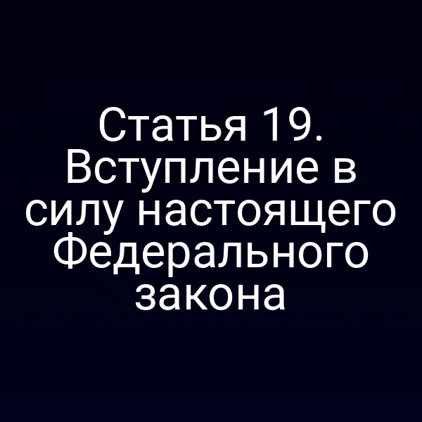 Статья 19. Вступление в силу настоящего Федерального закона