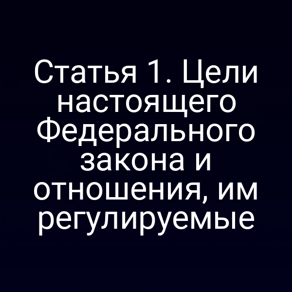 Статья 1. Цели настоящего Федерального закона и отношения, им регулируемые
