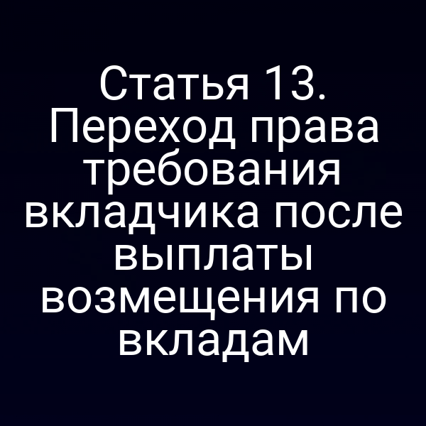 Статья 13. Переход права требования вкладчика после выплаты возмещения по вкладам
