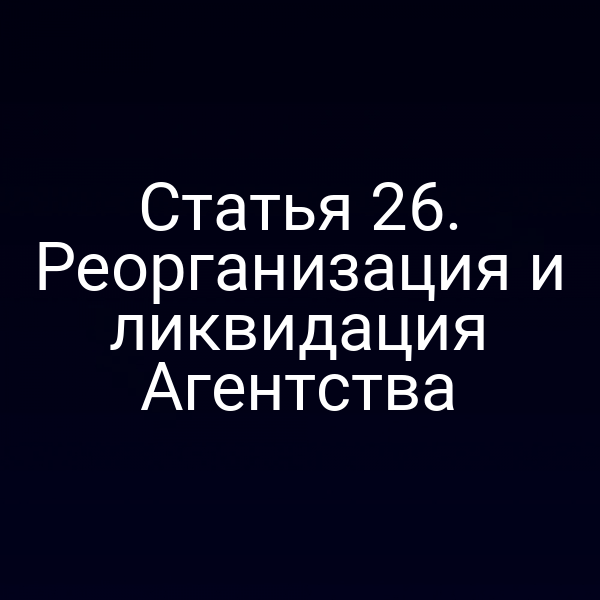 Статья 26. Реорганизация и ликвидация Агентства