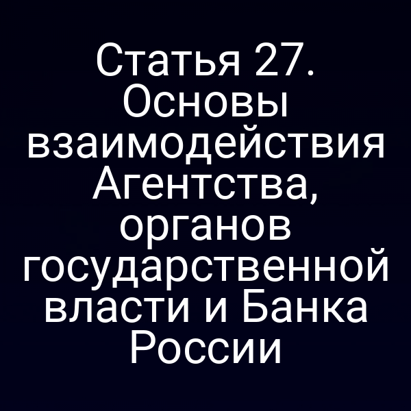 Статья 27. Основы взаимодействия Агентства, органов государственной власти и Банка России