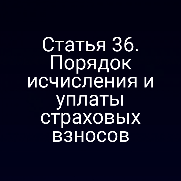 Статья 36. Порядок исчисления и уплаты страховых взносов