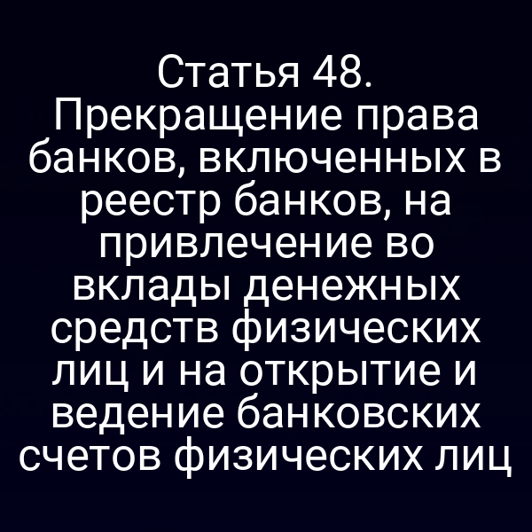 Статья 48. Прекращение права банков, включенных в реестр банков, на привлечение во вклады денежных средств физических лиц и на открытие и ведение банковских счетов физических лиц