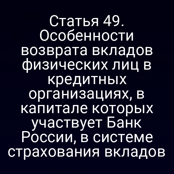 Статья 49. Особенности возврата вкладов физических лиц в кредитных организациях, в капитале которых участвует Банк России, в системе страхования вкладов