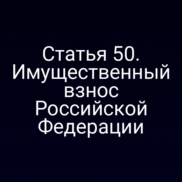 Статья 50. Имущественный взнос Российской Федерации